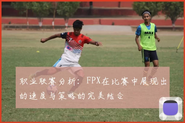 职业联赛分析：FPX在比赛中展现出的速度与策略的完美结合