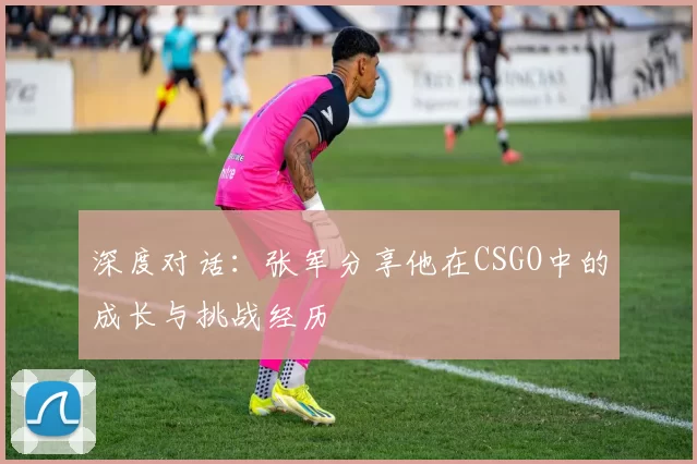 深度对话：张军分享他在CSGO中的成长与挑战经历