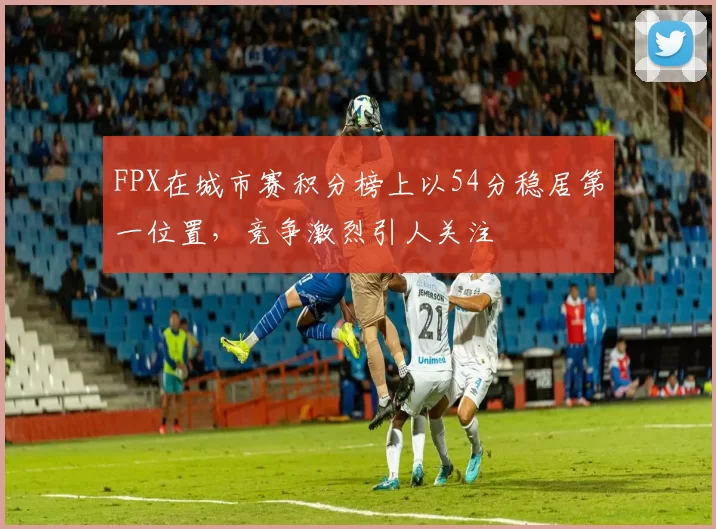 FPX在城市赛积分榜上以54分稳居第一位置，竞争激烈引人关注