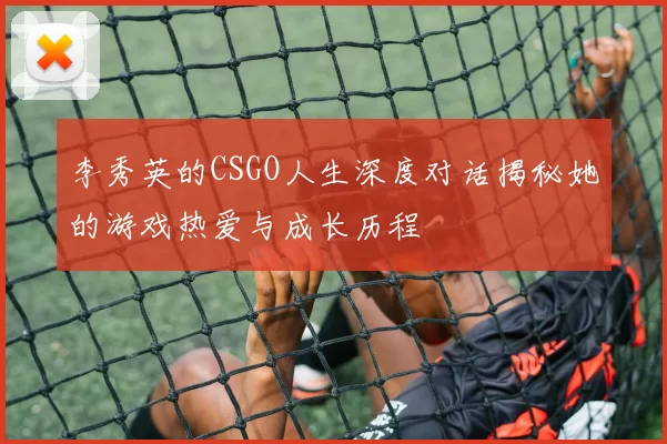 李秀英的CSGO人生深度对话揭秘她的游戏热爱与成长历程