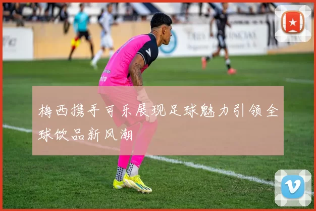 梅西携手可乐展现足球魅力引领全球饮品新风潮