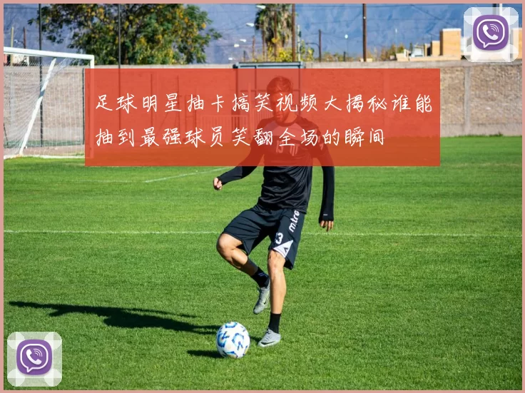 足球明星抽卡搞笑视频大揭秘谁能抽到最强球员笑翻全场的瞬间