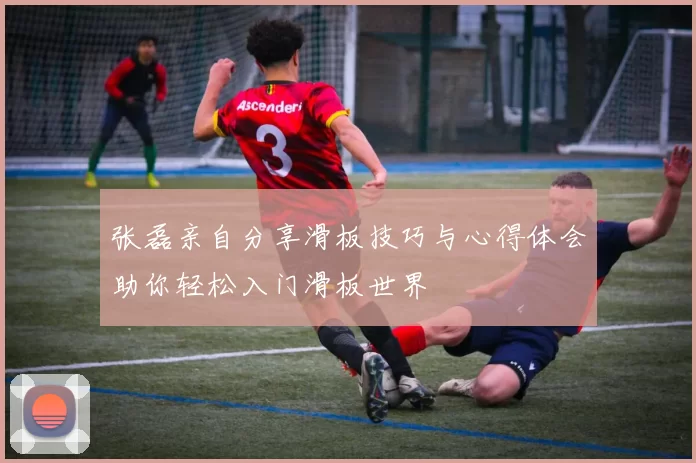 张磊亲自分享滑板技巧与心得体会助你轻松入门滑板世界