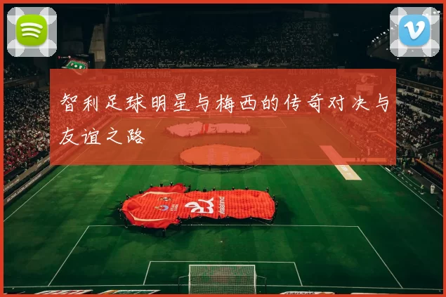 智利足球明星与梅西的传奇对决与友谊之路