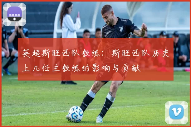英超斯旺西队教练：斯旺西队历史上几任主教练的影响与贡献