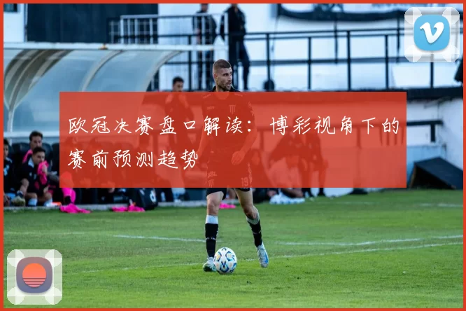 欧冠决赛盘口解读：博彩视角下的赛前预测趋势