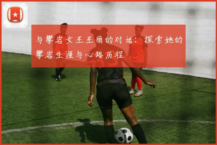 与攀岩女王王丽的对话：探索她的攀岩生涯与心路历程