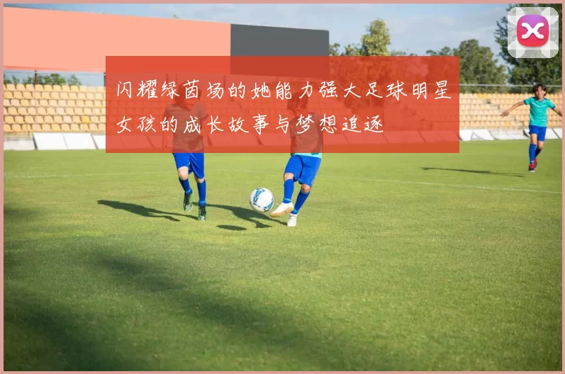 闪耀绿茵场的她能力强大足球明星女孩的成长故事与梦想追逐