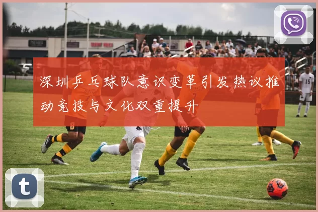 深圳乒乓球队意识变革引发热议推动竞技与文化双重提升
