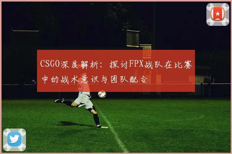 CSGO深度解析：探讨FPX战队在比赛中的战术意识与团队配合