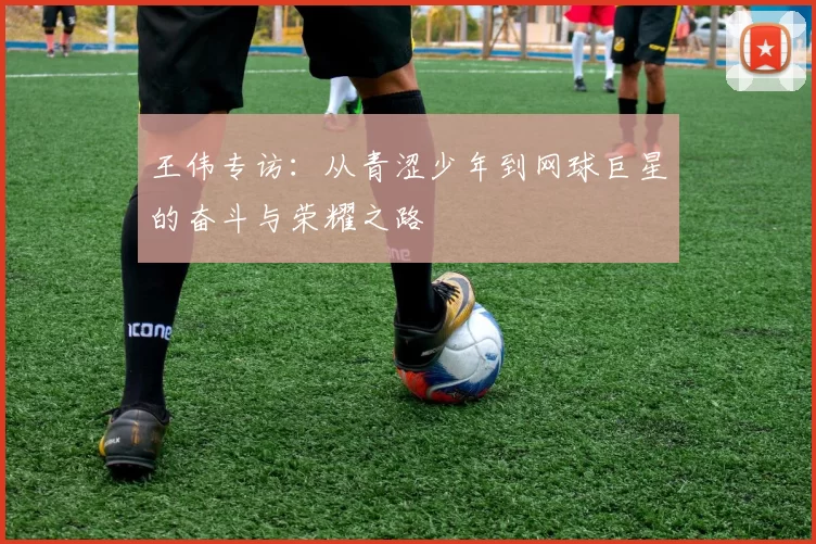 王伟专访：从青涩少年到网球巨星的奋斗与荣耀之路