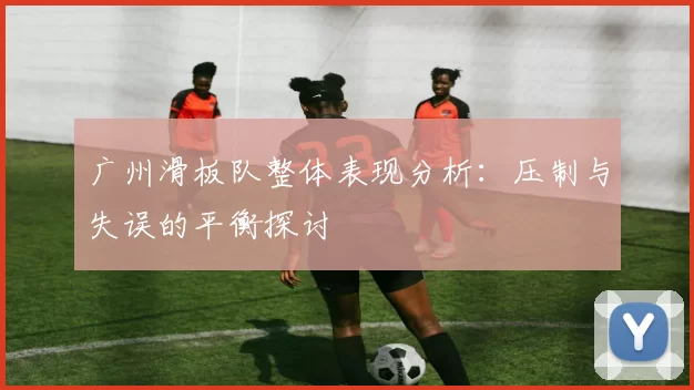 广州滑板队整体表现分析：压制与失误的平衡探讨
