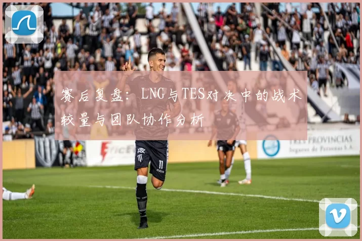 赛后复盘：LNG与TES对决中的战术较量与团队协作分析