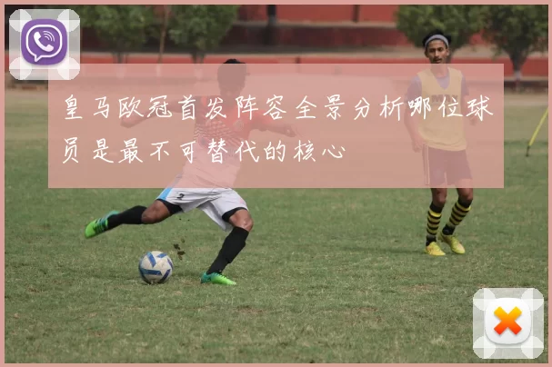 皇马欧冠首发阵容全景分析哪位球员是最不可替代的核心