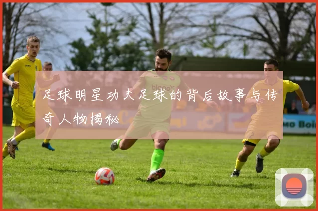 足球明星功夫足球的背后故事与传奇人物揭秘