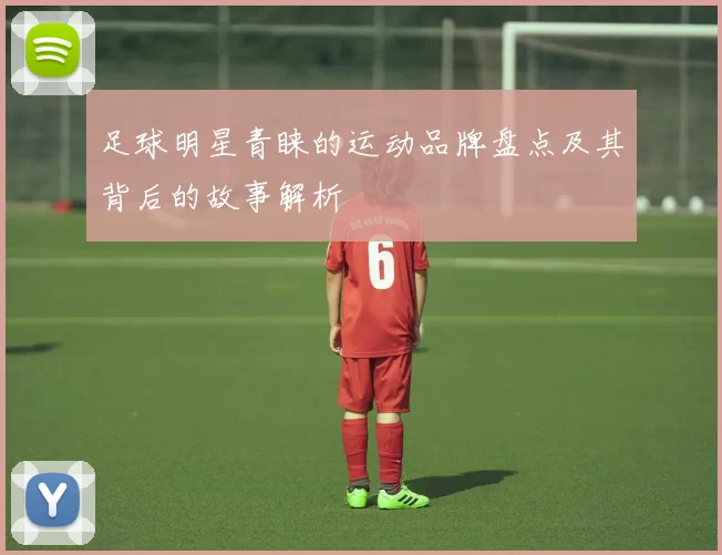 足球明星青睐的运动品牌盘点及其背后的故事解析